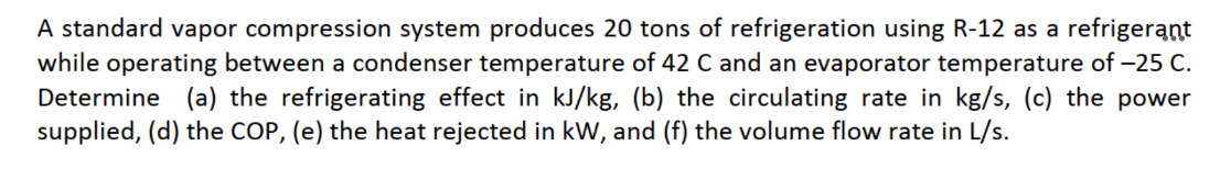 A standard vapor compression system produces 20 tons of refrigeration using R-12 as a refrigerant
while operating between a condenser temperature of 42 C and an evaporator temperature of -25 C.
Determine (a) the refrigerating effect in kJ/kg, (b) the circulating rate in kg/s, (c) the power
supplied, (d) the COP, (e) the heat rejected in kW, and (f) the volume flow rate in L/s.