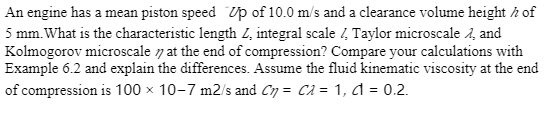 An engine has a mean piston speed Up of 10.0 m/s and a clearance volume height / of
5 mm. What is the characteristic length Z, integral scale / Taylor microscale , and
Kolmogorov microscale at the end of compression? Compare your calculations with
Example 6.2 and explain the differences. Assume the fluid kinematic viscosity at the end
of compression is 100 x 10-7 m2/s and Cn= C2 = 1, d = 0.2.