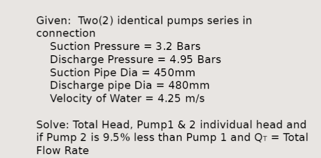 Given: Two (2) identical pumps series in
connection
Suction Pressure = 3.2 Bars
Discharge Pressure = 4.95 Bars
Suction Pipe Dia = 450mm
Discharge pipe Dia = 480mm
Velocity of Water = 4.25 m/s
Solve: Total Head, Pump1 & 2 individual head and
if Pump 2 is 9.5% less than Pump 1 and QT = Total
Flow Rate