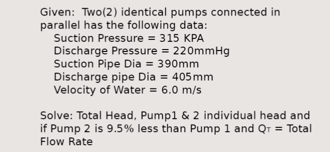 Given: Two (2) identical pumps connected in
parallel has the following data:
Suction Pressure = 315 KPA
Discharge Pressure = 220mmHg
Suction Pipe Dia = 390mm
Discharge pipe Dia = 405mm
Velocity of Water = 6.0 m/s
Solve: Total Head, Pump1 & 2 individual head and
if Pump 2 is 9.5% less than Pump 1 and Q₁ = Total
Flow Rate