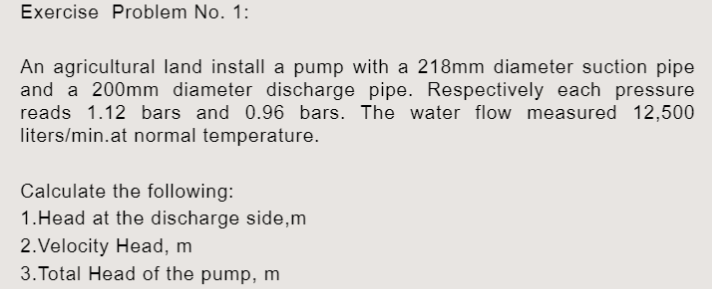 Exercise Problem No. 1:
An agricultural land install a pump with a 218mm diameter suction pipe
and a 200mm diameter discharge pipe. Respectively each pressure
reads 1.12 bars and 0.96 bars. The water flow measured 12,500
liters/min.at normal temperature.
Calculate the following:
1.Head at the discharge side, m
2. Velocity Head, m
3. Total Head of the pump, m