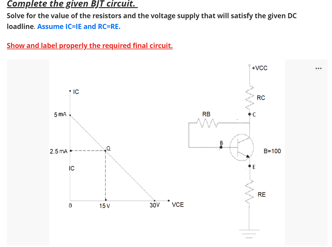 Complete the given BJT circuit.
Solve for the value of the resistors and the voltage supply that will satisfy the given DC
loadline. Assume IC=IE and RC=RE.
Show and label properly the required final circuit.
5 mA
2.5 mA
* IC
IC
0
15 V
30V
VCE
RB
B
+VCC
C
E
RC
B=100
RE
...