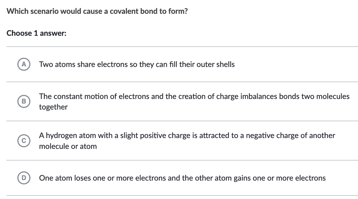 Which scenario would cause a covalent bond to form?
Choose 1 answer:
A
B
Two atoms share electrons so they can fill their outer shells
The constant motion of electrons and the creation of charge imbalances bonds two molecules
together
A hydrogen atom with a slight positive charge is attracted to a negative charge of another
molecule or atom
One atom loses one or more electrons and the other atom gains one or more electrons