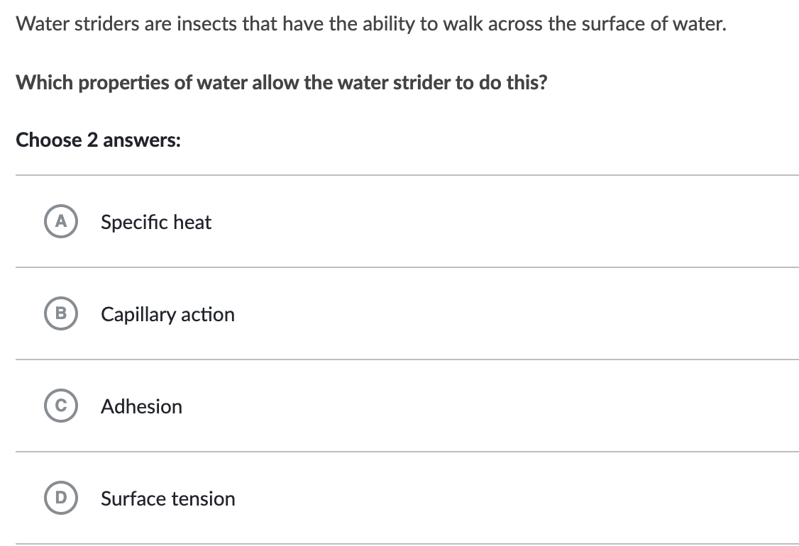 Water striders are insects that have the ability to walk across the surface of water.
Which properties of water allow the water strider to do this?
Choose 2 answers:
B
Specific heat
Capillary action
Adhesion
Surface tension