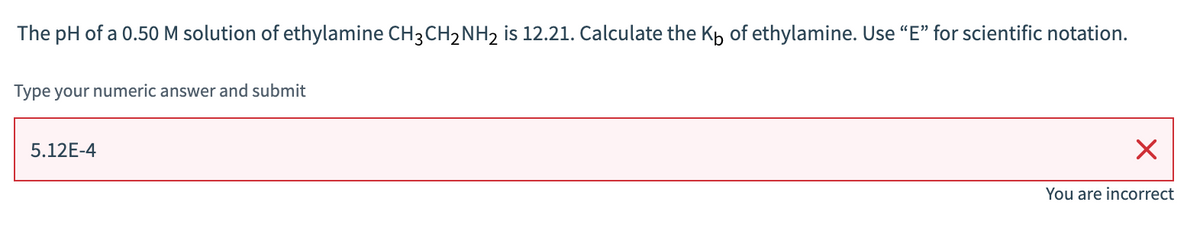 The pH of a 0.50 M solution of ethylamine CH3CH₂NH₂ is 12.21. Calculate the Kb of ethylamine. Use "E" for scientific notation.
Type your numeric answer and submit
5.12E-4
X
You are incorrect