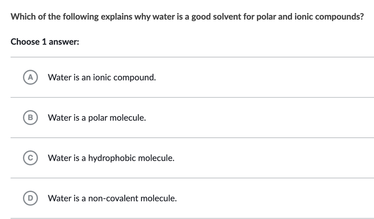 Which of the following explains why water is a good solvent for polar and ionic compounds?
Choose 1 answer:
A
B
Water is an ionic compound.
Water is a polar molecule.
Water is a hydrophobic molecule.
Water is a non-covalent molecule.