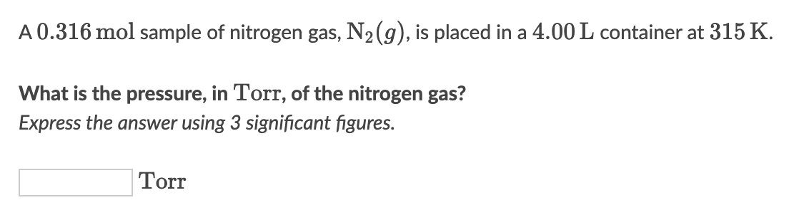 A 0.316 mol sample of nitrogen gas, N₂(g), is placed in a 4.00 L container at 315 K.
What is the pressure, in Torr, of the nitrogen gas?
Express the answer using 3 significant figures.
Torr