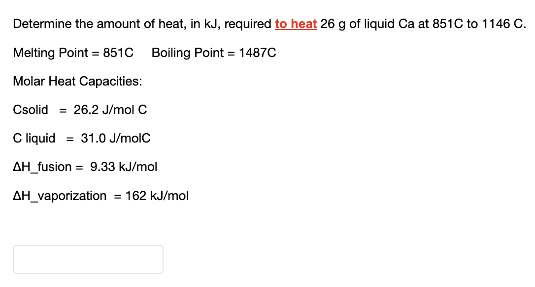 Determine the amount of heat, in kJ, required to heat 26 g of liquid Ca at 851C to 1146 C.
Melting Point = 851C Boiling Point 1487C
Molar Heat Capacities:
Csolid = 26.2 J/mol C
C liquid = 31.0 J/molC
AH_fusion = 9.33 kJ/mol
ΔΗ_vaporization = 162 kJ/mol