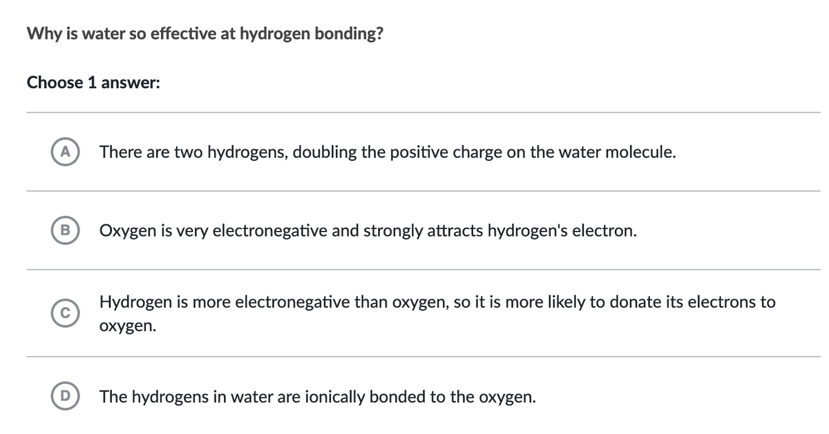Why is water so effective at hydrogen bonding?
Choose 1 answer:
A There are two hydrogens, doubling the positive charge on the water molecule.
B
D
Oxygen is very electronegative and strongly attracts hydrogen's electron.
Hydrogen is more electronegative than oxygen, so it is more likely to donate its electrons to
oxygen.
The hydrogens in water are ionically bonded to the oxygen.