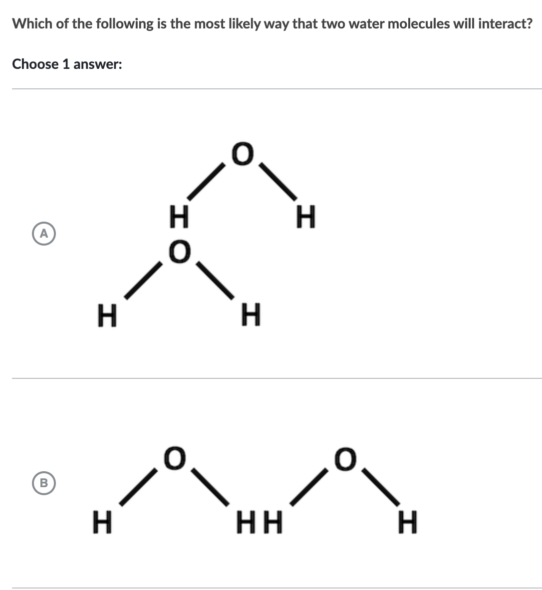 Which of the following is the most likely way that two water molecules will interact?
Choose 1 answer:
B
H
H
H
нн
H
н