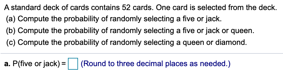 A standard deck of cards contains 52 cards. One card is selected from the deck.
(a) Compute the probability of randomly selecting a five or jack.
(b) Compute the probability of randomly selecting a five or jack or queen.
(c) Compute the probability of randomly selecting a queen or diamond.
a. P(five or jack) =
(Round to three decimal places as needed.)
