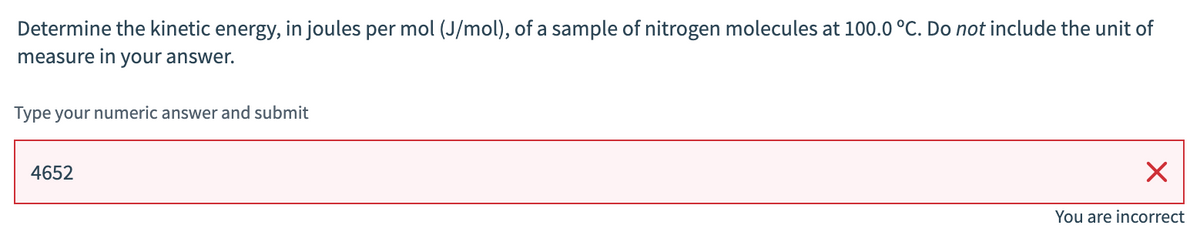 Determine the kinetic energy, in joules per mol (J/mol), of a sample of nitrogen molecules at 100.0 °C. Do not include the unit of
measure in your answer.
Type your numeric answer and submit
4652
X
You are incorrect