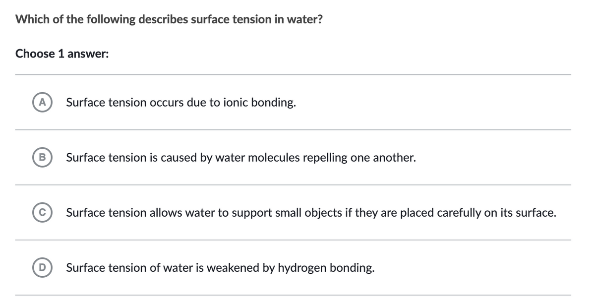 Which of the following describes surface tension in water?
Choose 1 answer:
A Surface tension occurs due to ionic bonding.
B
Surface tension is caused by water molecules repelling one another.
Surface tension allows water to support small objects if they are placed carefully on its surface.
Surface tension of water is weakened by hydrogen bonding.