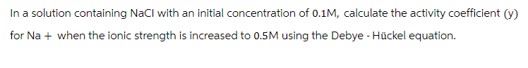 In a solution containing NaCl with an initial concentration of 0.1M, calculate the activity coefficient (y)
for Na + when the ionic strength is increased to 0.5M using the Debye - Hückel equation.