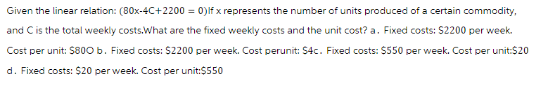 Given the linear relation: (80x-4C+2200 = 0) Ifx represents the number of units produced of a certain commodity,
and C is the total weekly costs.What are the fixed weekly costs and the unit cost? a. Fixed costs: $2200 per week.
Cost per unit: $800 b. Fixed costs: $2200 per week. Cost perunit: $4c. Fixed costs: $550 per week. Cost per unit:$20
d. Fixed costs: $20 per week. Cost per unit:$550
