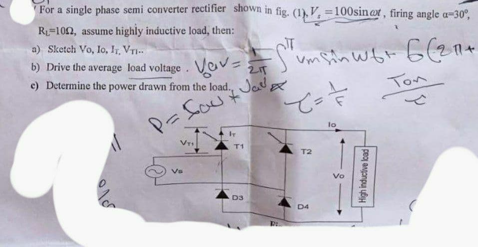 For a single phase semi converter rectifier shown in fig. (1), V, 100sin@t, firing angle a=30°,
R=102, assume highly inductive load, then:
a) Sketch Vo, Io, IT, VTI..
b) Drive the average load voltage.
Vov=
2IT
c) Determine the power drawn from the load., Jo
Ton
lo
IT
T1
T2
Vo
D3
D4
High inductive load
