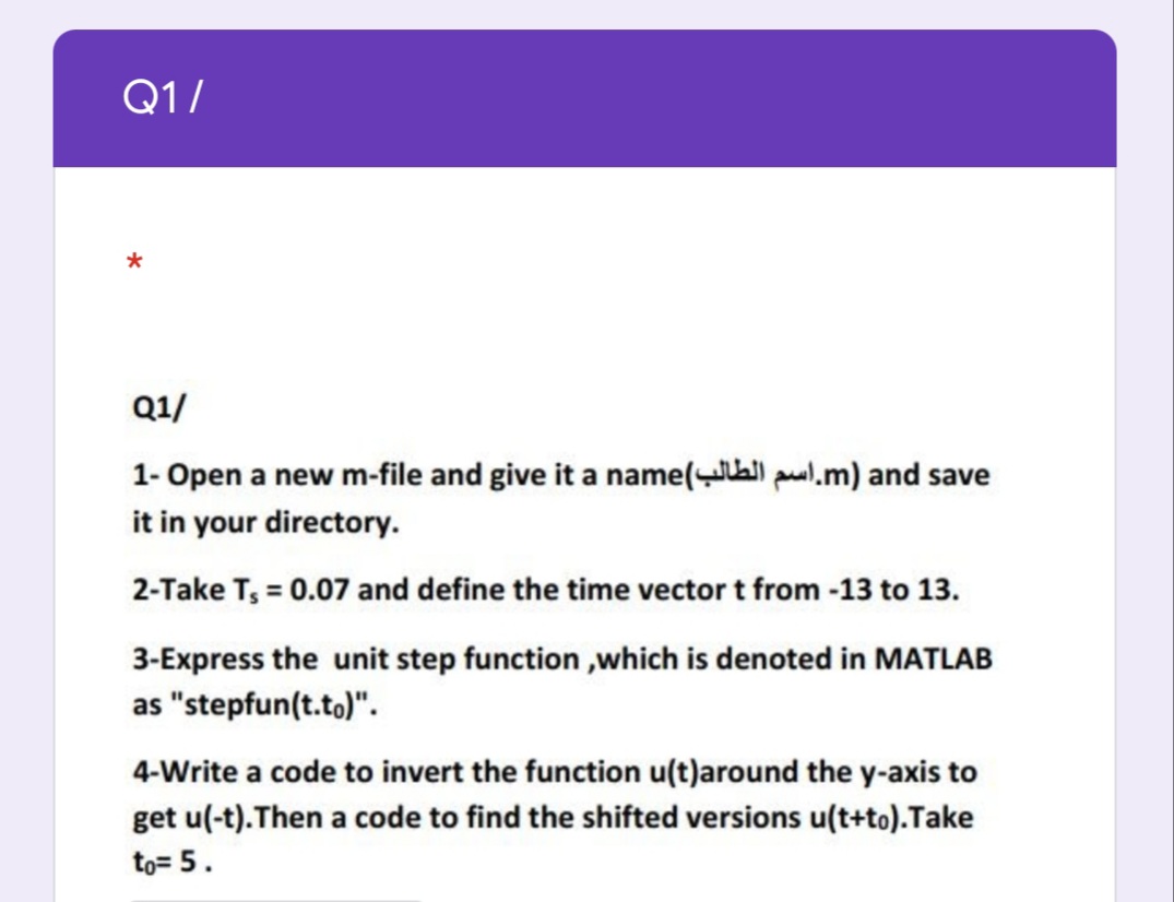 Q1/
Q1/
1- Open a new m-file and give it a name(all pul.m) and save
it in your directory.
2-Take T, = 0.07 and define the time vector t from -13 to 13.
3-Express the unit step function ,which is denoted in MATLAB
as "stepfun(t.to)".
4-Write a code to invert the function u(t)around the y-axis to
get u(-t).Then a code to find the shifted versions u(t+to).Take
to= 5.

