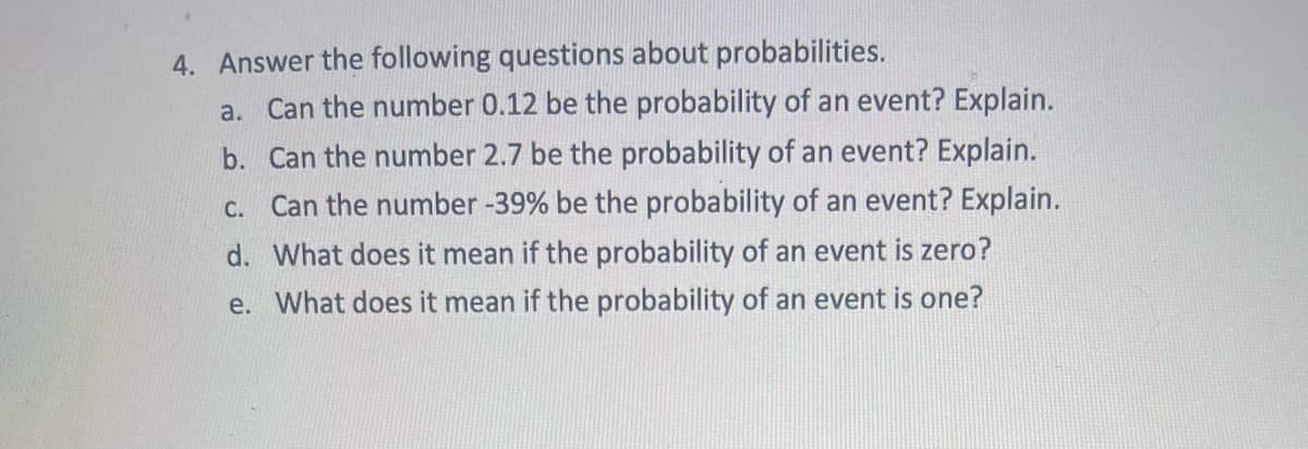4. Answer the following questions about probabilities.
a. Can the number 0.12 be the probability of an event? Explain.
b. Can the number 2.7 be the probability of an event? Explain.
c. Can the number -39% be the probability of an event? Explain.
d. What does it mean if the probability of an event is zero?
e. What does it mean if the probability of an event is one?