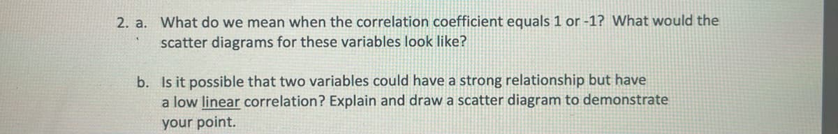 2. a. What do we mean when the correlation coefficient equals 1 or -1? What would the
scatter diagrams for these variables look like?
b. Is it possible that two variables could have a strong relationship but have
a low linear correlation? Explain and draw a scatter diagram to demonstrate
your point.