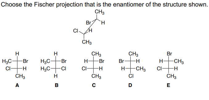 Choose the Fischer projection that is the enantiomer of the structure shown.
CH3
H
H3C -Br
CI-
-H
CH3
A
H
H3C-
-Br
H₂C -CI
H
B
CI-
Br H
H
CH3
H
CI-
CH3
-Br
-H
CH3
C
Br
H-
CH3
-H
-CH3
CI
D
H
CI
Br
-CH3
-H
CH3
E