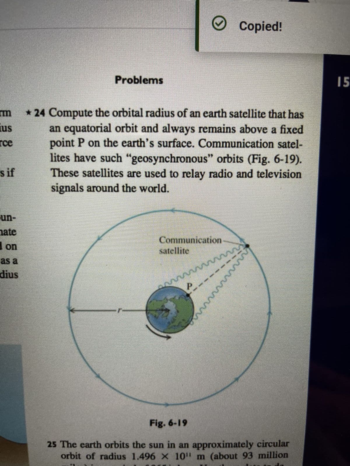 Copied!
Problems
us
rce
*24 Compute the orbital radius of an earth satellite that has
an equatorial orbit and always remains above a fixed
point P on the earth's surface. Communication satel-
lites have such "geosynchronous" orbits (Fig. 6-19).
These satellites are used to relay radio and television
signals around the world.
s if
un-
hate
Communication
satellite
wwwwwwww
as a
dius
mmm
Fig. 6-19
25 The earth orbits the sun in an approximately circular
orbit of radius 1.496 X 10" m (about 93 million
15