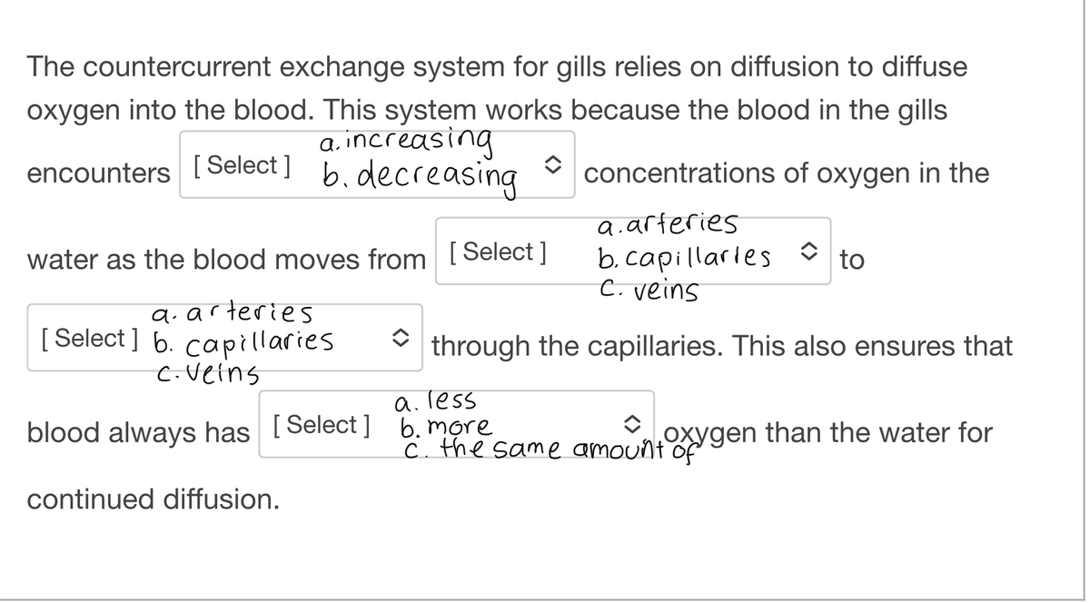 The countercurrent exchange system for gills relies on diffusion to diffuse
oxygen into the blood. This system works because the blood in the gills.
a. increasing
encounters [Select] b. decreasing
water as the blood moves from [Select]
a. arteries
[Select] b. capillaries
c. Veins
✰ concentrations of oxygen in the
a.arteries
b. capillaries to
C. veins
through the capillaries. This also ensures that
a. less
blood always has [Select] b. more
c. the same amount of
oxygen than the water for
continued diffusion.