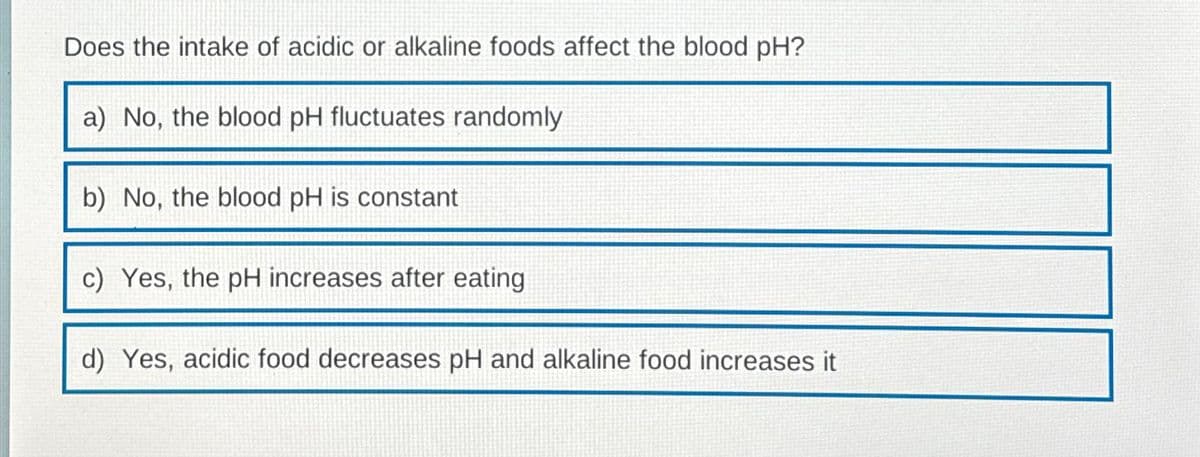 Does the intake of acidic or alkaline foods affect the blood pH?
a) No, the blood pH fluctuates randomly
b) No, the blood pH is constant
c) Yes, the pH increases after eating
d) Yes, acidic food decreases pH and alkaline food increases it