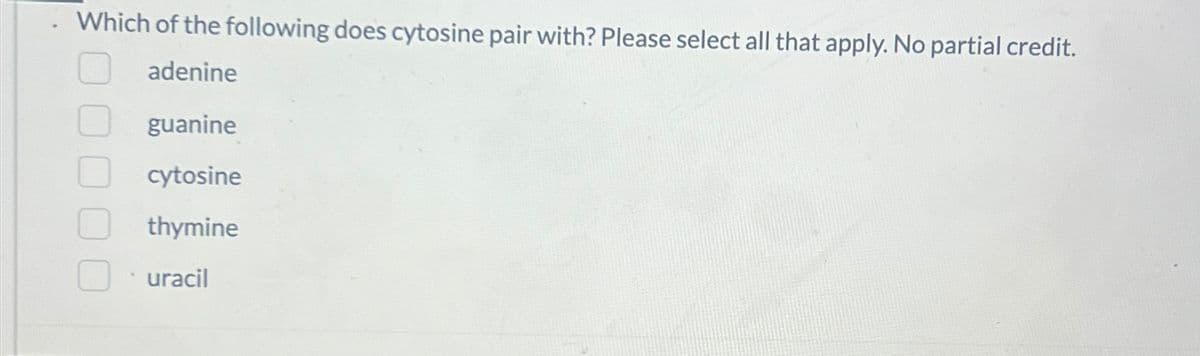 Which of the following does cytosine pair with? Please select all that apply. No partial credit.
adenine
guanine
cytosine
thymine
uracil