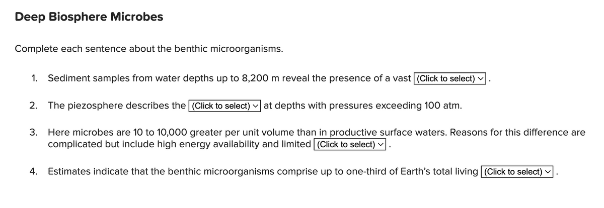 Deep Biosphere Microbes
Complete each sentence about the benthic microorganisms.
1. Sediment samples from water depths up to 8,200 m reveal the presence of a vast (Click to select) ✓
2. The piezosphere describes the (Click to select) ✓ at depths with pressures exceeding 100 atm.
3. Here microbes are 10 to 10,000 greater per unit volume than in productive surface waters. Reasons for this difference are
complicated but include high energy availability and limited (Click to select)
Estimates indicate that the benthic microorganisms comprise up to one-third of Earth's total living (Click to select) ✓