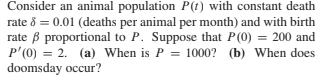 Consider an animal population P(t) with constant death
rate 8 = 0.01 (deaths per animal per month) and with birth
rate B proportional to P. Suppose that P(0) = 200 and
P'(0) = 2. (a) When is P = 1000? (b) When does
doomsday occur?
