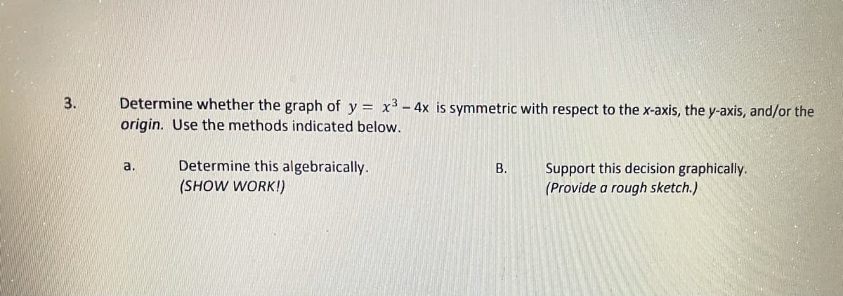 Determine whether the graph of y = x³ - 4x is symmetric with respect to the x-axis, the y-axis, and/or the
origin. Use the methods indicated below.
3.
Determine this algebraically.
(SHOW WORK!)
a.
В.
Support this decision graphically.
(Provide a rough sketch.)
