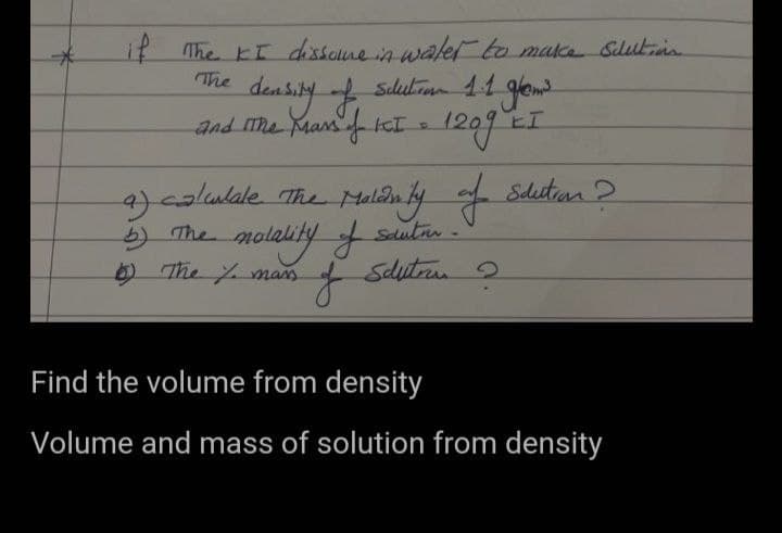 if The KI dissome in water to make Schlution
The
density of
and the Mars of KCI =
Schutiran 1.1 gram
1209 E
EI
a) calculate the Maldinity of Scution?
natality of sautir.
J
b) The no
6) The % mass
Schutran
2
Find the volume from density
Volume and mass of solution from density