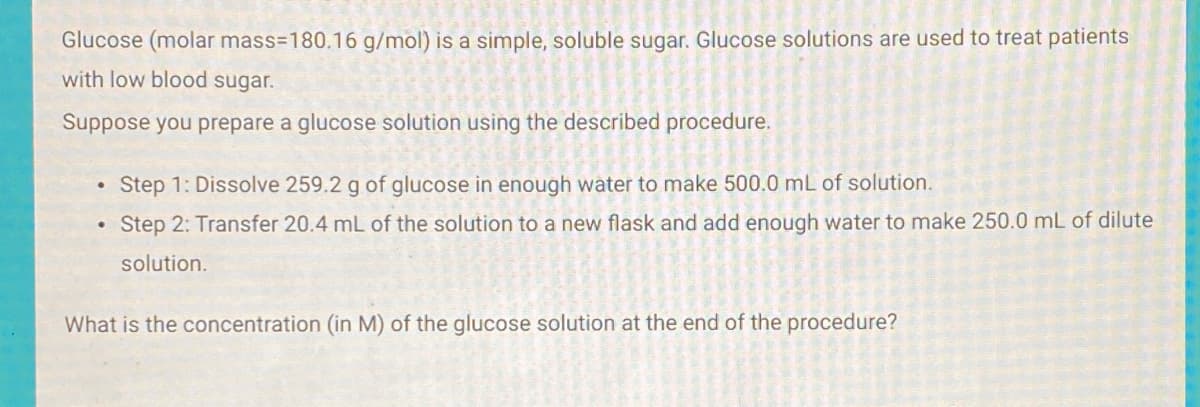 Glucose (molar mass=180,16 g/mol) is a simple, soluble sugar. Glucose solutions are used to treat patients
with low blood sugar.
Suppose you prepare a glucose solution using the described procedure.
Step 1: Dissolve 259.2 g of glucose in enough water to make 500.0 mL of solution.
Step 2: Transfer 20.4 mL of the solution to a new flask and add enough water to make 250.0 mL of dilute
solution.
What is the concentration (in M) of the glucose solution at the end of the procedure?
