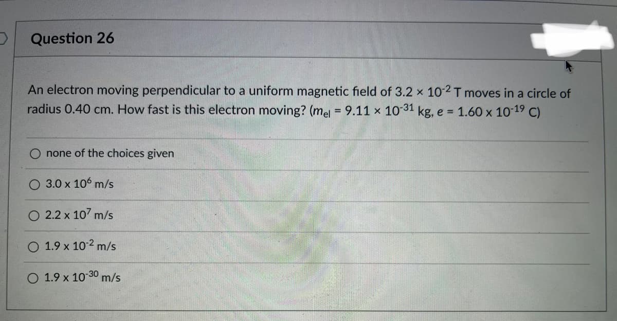 Question 26
An electron moving perpendicular to a uniform magnetic field of 3.2 x 10-2 T moves in a circle of
radius 0.40 cm. How fast is this electron moving? (mel = 9.11 x 10-31 kg, e = 1.60 x 10-1⁹ C)
none of the choices given
O 3.0 x 106 m/s
2.2 x 107 m/s
1.9 x 10-² m/s
1.9 x 10-30 m/s
