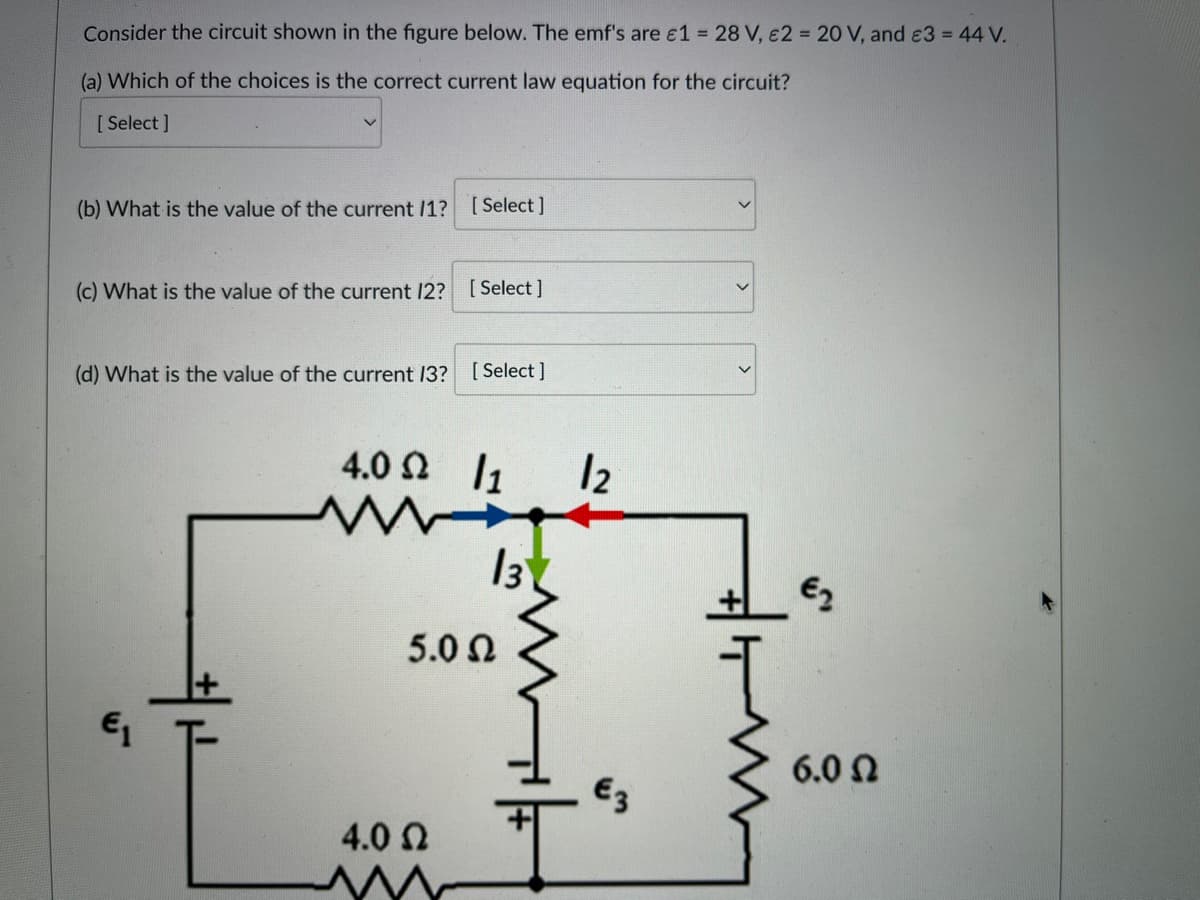 Consider the circuit shown in the figure below. The emf's are £1 = 28 V, 2 = 20 V, and €3 = 44 V.
(a) Which of the choices is the correct current law equation for the circuit?
[Select]
(b) What is the value of the current /1? [Select]
(c) What is the value of the current 12? [Select]
(d) What is the value of the current 13? [Select]
€1
4.0 Ω /1
13
5.0 Ω
4.0 Ω
m
12
€3
€2
6.0 Ω