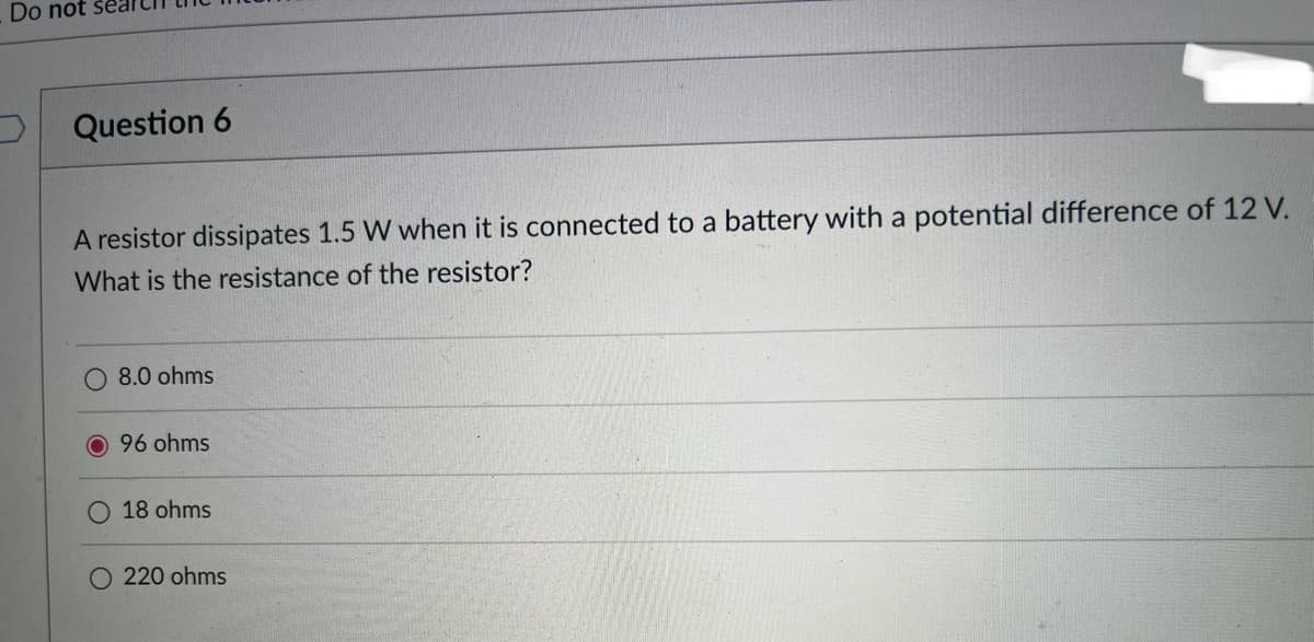 Do not sea
Question 6
A resistor dissipates 1.5 W when it is connected to a battery with a potential difference of 12 V.
What is the resistance of the resistor?
O 8.0 ohms
96 ohms
18 ohms
O 220 ohms