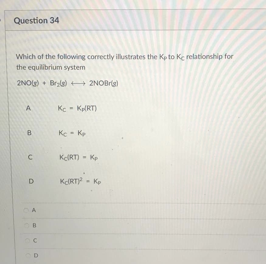 Question 34
Which of the following correctly illustrates the Kp to Kc relationship for
the equilibrium system
2NO(g) + Br₂(g) →→→→ 2NOBr(g)
A
Kc = Kp(RT)
Кс = Кр
Kc(RT)
Kp
Kc(RT)² = Kp
B
C
D
C
A
B
C
D
=