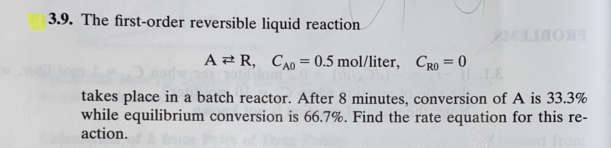 3.9. The first-order reversible liquid reaction
2M8ЛЯОЯЧ
A 2 R, CA0= 0.5 mol/liter, CRO = 0
9311
takes place in a batch reactor. After 8 minutes, conversion of A is 33.3%
while equilibrium conversion is 66.7%. Find the rate equation for this re-
action.
