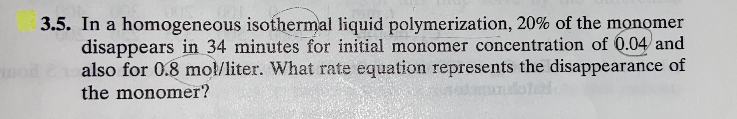 In a homogeneous isothermal liquid polymerization, 20% of the monomer
disappears in 34 minutes for initial monomer concentration of 0.04 and
also for 0.8 mol/liter. What rate equation represents the disappearance of
the monomer?
