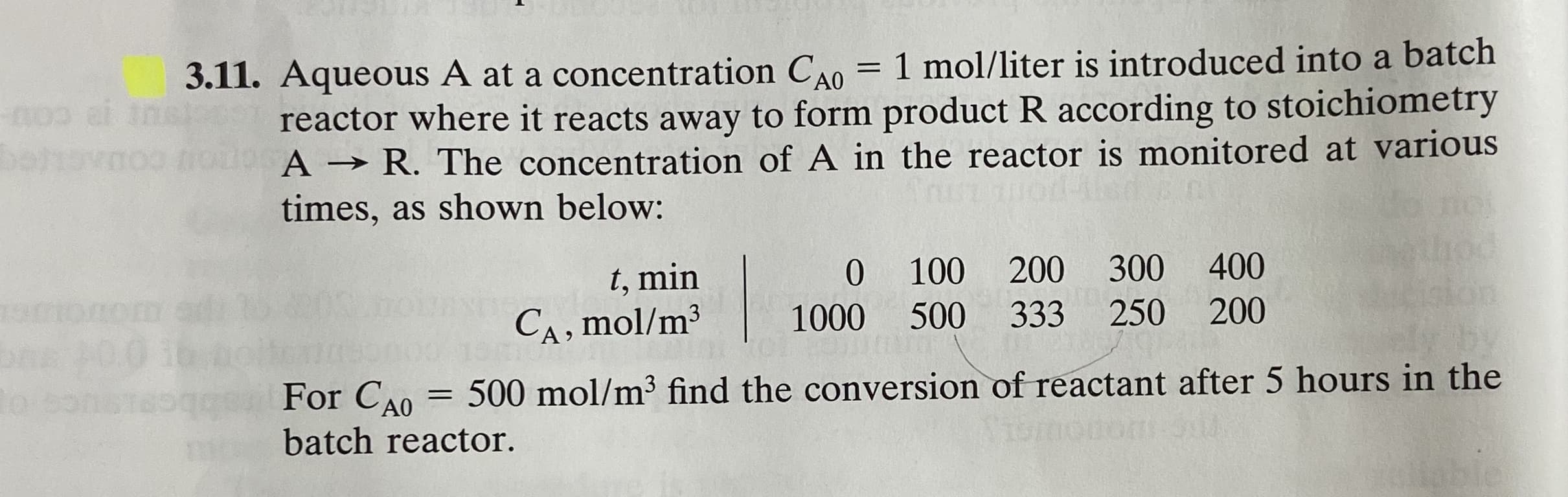 3.11. Aqueous A at a concentration CA0 = 1 mol/liter is introduced into a batch
reactor where it reacts away to form product R according to stoichiometry
A → R. The concentration of A in the reactor is monitored at various
times, as shown below:
0 100
200 300
400
t, min
CA, mol/m3
1000
500
333
250
200
For CA0
500 mol/m³ find the conversion of reactant after 5 hours in the
%3D
batch reactor.
