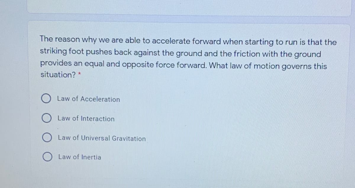 The reason why we are able to accelerate forward when starting to run is that the
striking foot pushes back against the ground and the friction with the ground
provides an equal and opposite force forward. What law of motion governs this
situation? *
Law of Acceleration
Law of Interaction
Law of Universal Gravitation
Law of Inertia
