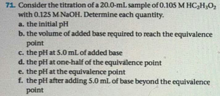 71. Consider the titration of a 20.0-mL sample of 0.105 M HC,H;O2
with 0.125 M NaOH. Determine each quantity.
a. the initial pH
b. the volume of added base required to reach the equivalence
point
c. the pH at 5.0 mL of added base
d. the pH at one-half of the equivalence point
e. the pH at the equivalence point
f. the pH after adding 5.0 mL of base beyond the equivalence
point
