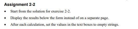 Assignment 2-2
•
• Display the results below the form instead of on a separate page.
After each calculation, set the values in the text boxes to empty strings.
Start from the solution for exercise 2-2.