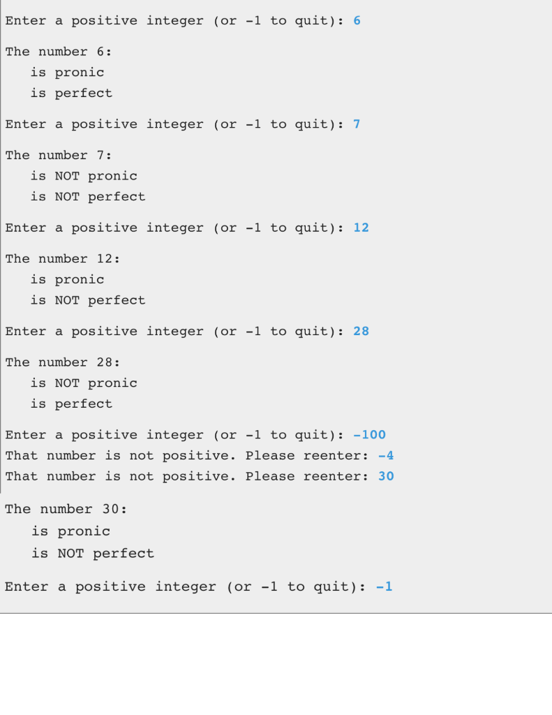 Enter a positive integer (or -1 to quit): 6
The number 6:
is pronic
is perfect
Enter a positive integer (or -1 to quit): 7
The number 7:
is NOT pronic
is NOT perfect
Enter a positive integer (or -1 to quit): 12
The number 12:
is pronic
is NOT perfect
Enter a positive integer (or -1 to quit): 28
The number 28:
is NOT pronic
is perfect
Enter a positive integer (or -1 to quit): -100
That number is not positive. Please reenter: -4
That number is not positive. Please reenter: 30
The number 30:
is pronic
is NOT perfect
Enter a positive integer (or -1 to quit): -1