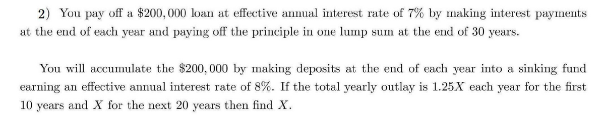 2) You pay off a $200,000 loan at effective annual interest rate of 7% by making interest payments
at the end of each year and paying off the principle in one lump sum at the end of 30 years.
You will accumulate the $200,000 by making deposits at the end of each year into a sinking fund
earning an effective annual interest rate of 8%. If the total yearly outlay is 1.25X each year for the first
10 years and X for the next 20 years then find X.