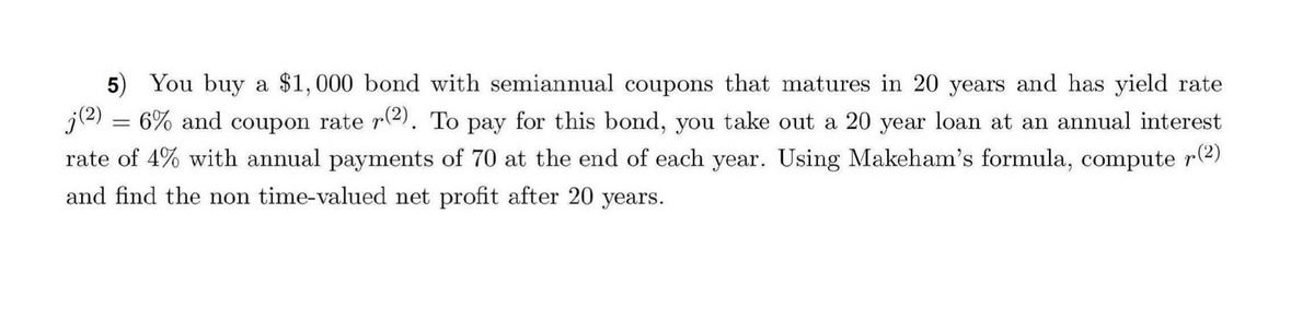 5) You buy a $1,000 bond with semiannual coupons that matures in 20 years and has yield rate
j(2) = 6% and coupon rate r(2). To pay for this bond, you take out a 20 year loan at an annual interest
rate of 4% with annual payments of 70 at the end of each year. Using Makeham's formula, compute
and find the non time-valued net profit after 20 years.
r(2)