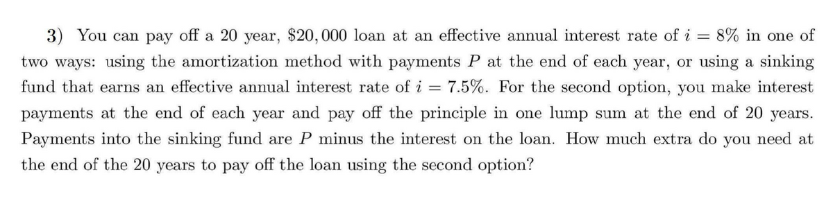 3) You can pay off a 20 year, $20,000 loan at an effective annual interest rate of i = 8% in one of
two ways: using the amortization method with payments P at the end of each year, or using a sinking
fund that earns an effective annual interest rate of i = 7.5%. For the second option, you make interest
payments at the end of each year and pay off the principle in one lump sum at the end of 20 years.
Payments into the sinking fund are P minus the interest on the loan. How much extra do you need at
the end of the 20 years to pay off the loan using the second option?