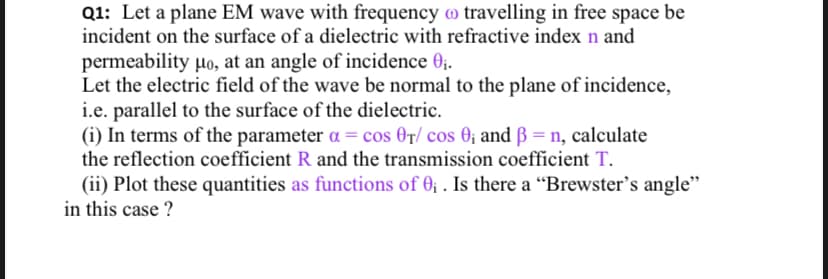 Q1: Let a plane EM wave with frequency o travelling in free space be
incident on the surface of a dielectric with refractive index n and
permeability lo, at an angle of incidence 0;.
Let the electric field of the wave be normal to the plane of incidence,
i.e. parallel to the surface of the dielectric.
(i) In terms of the parameter a = cos 0r/ cos 0; and ß = n, calculate
the reflection coefficient R and the transmission coefficient T.
(ii) Plot these quantities as functions of 0; . Is there a “Brewster's angle"
in this case ?

