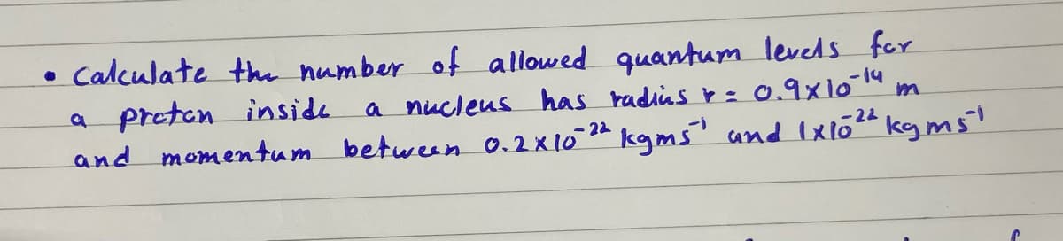 • Calculate the number of allowed quantum levels for
a preten inside
and momentum between 0.2x1024 kgms and Ixlo" kg ms'
a nucleus has radiisr:
0.9x10 14
-22
