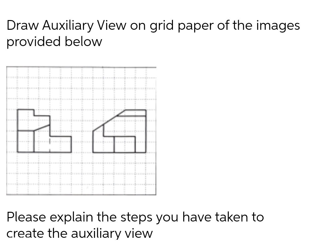 Draw Auxiliary View on grid paper of the images
provided below
Please explain the steps you have taken to
create the auxiliary view
